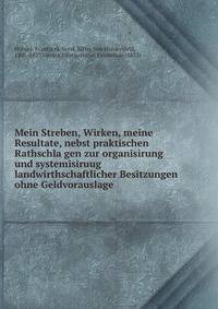 Mein Streben, Wirken, meine Resultate, nebst praktischen Rathschla?gen zur organisirung und systemisiruug landwirthschaftlicher Besitzungen ohne Geldvorauslage
