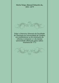Esboc?o historico-litterario da Faculdade de Theologia da Universidade de Coimbra em commemorac?ao do centenario da reforma e restaurac?a?o da mesma universidade effeituada pelos sabios estatutos de 1772