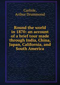 Round the world in 1870: an account of a brief tour made through India, China, Japan, California, and South America