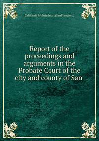 Report of the proceedings and arguments in the Probate Court of the city and county of San .