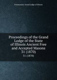 Proceedings of the Grand Lodge of the State of Illinois Ancient Free and Accepted Masons. 31 (1870)