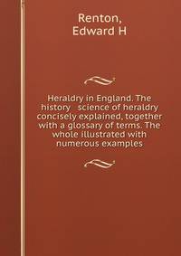 Heraldry in England. The history &amp; science of heraldry concisely explained, together with a glossary of terms. The whole illustrated with numerous examples