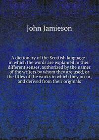 A dictionary of the Scottish language : in which the words are explained in their different senses, authorized by the names of the writers by whom they are used, or the titles of the works in which they occur, and derived from their originals