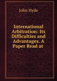 International Arbitration: Its Difficulties and Advantages. A Paper Read at .