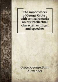 The minor works of George Grote : with criticalremarks on his intellectual character, writings, and speeches