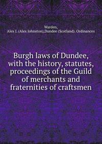 Burgh laws of Dundee, with the history, statutes, &amp; proceedings of the Guild of merchants and fraternities of craftsmen