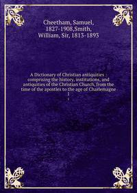 A Dictionary of Christian antiquities : comprising the history, institutions, and antiquities of the Christian Church, from the time of the apostles to the age of Charlemagne. 1