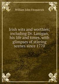 Irish wits and worthies; including Dr. Lanigan, his life and times, with glimpses of stirring scenes since 1770