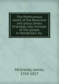 The Posthumous works of the Reverend and pious James M'Gready, late minister of the gospel in Henderson, Ky. .
