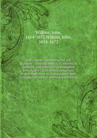A Discourse concerning the gift of prayer : shewing what it is, wherein it consists, and how far it is attainable by industry ; with divers useful and proper directions to that purpose, both in respect of matter, method, expression
