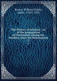 The History of missions : or, of the propagation of Christianity among the heathen, since the Reformation. 2