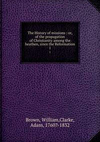 The History of missions : or, of the propagation of Christianity among the heathen, since the Reformation. 1