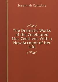 The Dramatic Works of the Celebrated Mrs. Centlivre: With a New Account of Her Life