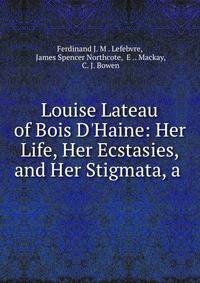 Louise Lateau of Bois D'Haine: Her Life, Her Ecstasies, and Her Stigmata, a .