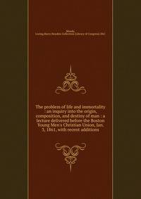 The problem of life and immortality : an inquiry into the origin, composition, and destiny of man : a lecture delivered before the Boston Young Men's Christian Union, Jan. 3, 1861, with recent additions