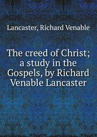 The creed of Christ; a study in the Gospels, by Richard Venable Lancaster