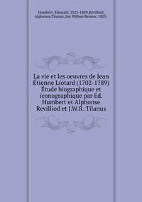 La vie et les oeuvres de Jean Etienne Liotard (1702-1789) Etude biographique et iconographique par Ed. Humbert et Alphonse Revilliod et J.W.R. Tilanus