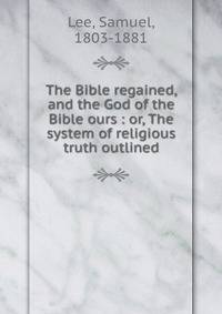 The Bible regained, and the God of the Bible ours : or, The system of religious truth outlined