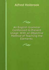 An English Grammar Conformed to Present Usage: With an Objective Method of Teaching the Elements .