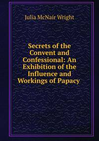 Secrets of the Convent and Confessional: An Exhibition of the Influence and Workings of Papacy .