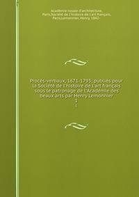 Proc?s-verbaux, 1671-1793; publi?s pour la Soci?t? de l'histoire de l'art fran?ais sous le patronage de l'Acad?mie des beaux arts par Henry Lemonnier