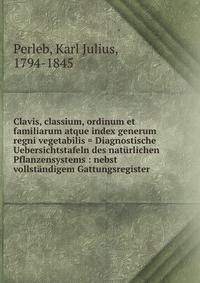 Clavis, classium, ordinum et familiarum atque index generum regni vegetabilis = Diagnostische Uebersichtstafeln des naturlichen Pflanzensystems : nebst vollstandigem Gattungsregister