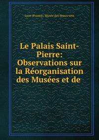 Le Palais Saint-Pierre: Observations sur la Reorganisation des Musees et de .