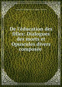 De l'?ducation des filles: Dialogues des morts et Opuscules divers compos?e .