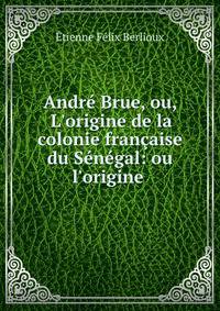 Andr? Brue, ou, L'origine de la colonie fran?aise du S?n?gal: ou l'origine .