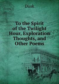 To the Spirit of the Twilight Hour, Exploration Thoughts, and Other Poems