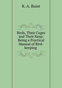 Birds, Their Cages and Their Keep: Being a Practical Manual of Bird-keeping .