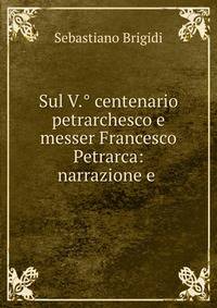 Sul V.° centenario petrarchesco e messer Francesco Petrarca: narrazione e .