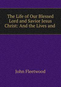 The Life of Our Blessed Lord and Savior Jesus Christ: And the Lives and .