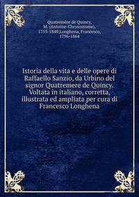 Istoria della vita e delle opere di Raffaello Sanzio, da Urbino del signor Quatremere de Quincy. Voltata in italiano, corretta, illustrata ed ampliata per cura di Francesco Longhena