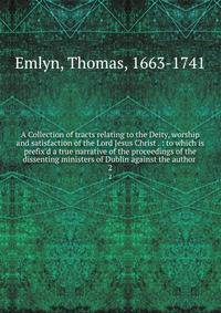 A Collection of tracts relating to the Deity, worship and satisfaction of the Lord Jesus Christ . : to which is prefix'd a true narrative of the proceedings of the dissenting ministers of Dublin against the author