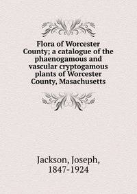 Flora of Worcester County; a catalogue of the phaenogamous and vascular cryptogamous plants of Worcester County, Masachusetts