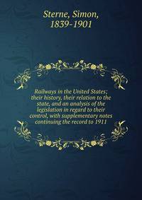 Railways in the United States; their history, their relation to the state, and an analysis of the legislation in regard to their control, with supplementary notes continuing the record to 1911