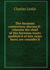 The Socinian controversy discuss'd : wherein the chief of the Socinian tracts (publish'd of late years here) are consider'd
