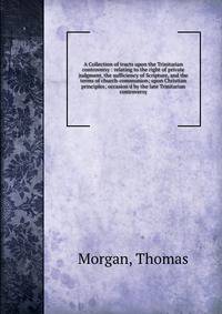 A Collection of tracts upon the Trinitarian controversy : relating to the right of private judgment, the sufficiency of Scripture, and the terms of church-communion; upon Christian principles; occasion'd by the late Trinitarian controversy
