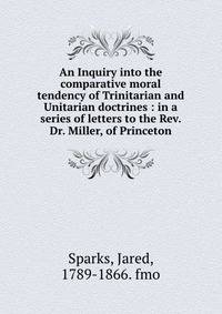 An Inquiry into the comparative moral tendency of Trinitarian and Unitarian doctrines : in a series of letters to the Rev. Dr. Miller, of Princeton