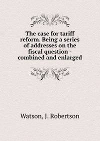 The case for tariff reform. Being a series of addresses on the fiscal question - combined and enlarged