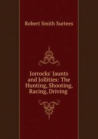 Jorrocks' Jaunts and Jollities: The Hunting, Shooting, Racing, Driving .