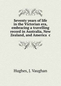Seventy years of life in the Victorian era, embracing a travelling record in Australia, New Zealand, and America &amp;c.