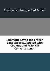 Idiomatic Key to the French Language: Illustrated with Copious and Practical Conversational .