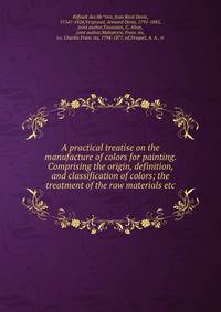 A practical treatise on the manufacture of colors for painting. Comprising the origin, definition, and classification of colors; the treatment of the raw materials etc