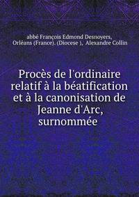 Proc?s de l'ordinaire relatif ? la b?atification et ? la canonisation de Jeanne d'Arc, surnomm?e .