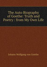 The Auto Biography of Goethe: Truth and Poetry : from My Own Life