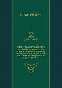 What to do, and why; and how to educate each man for his proper work: describing seventy-five trades and professions, and the talents and temperaments required for each;