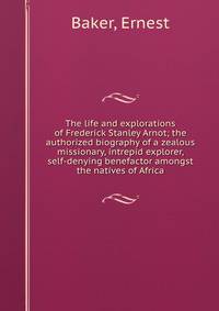The life and explorations of Frederick Stanley Arnot; the authorized biography of a zealous missionary, intrepid explorer, &amp; self-denying benefactor amongst the natives of Africa