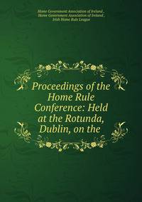 Proceedings of the Home Rule Conference: Held at the Rotunda, Dublin, on the .